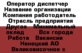 Оператор-диспетчер › Название организации ­ Компания-работодатель › Отрасль предприятия ­ Другое › Минимальный оклад ­ 1 - Все города Работа » Вакансии   . Ненецкий АО,Великовисочное с.